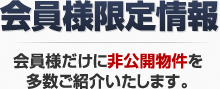 会員様限定情報 会員様だけに非公開物件を多数ご紹介いたします。